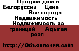 Продам дом в Белоруссии  › Цена ­ 1 300 000 - Все города Недвижимость » Недвижимость за границей   . Адыгея респ.